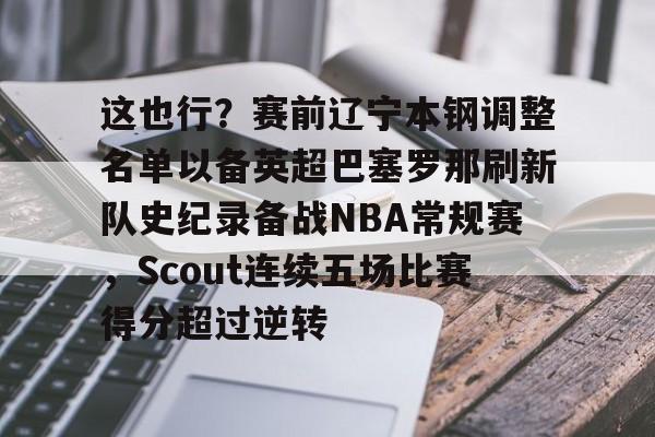 星空体育官方入口-关于这也行？赛前辽宁本钢调整名单以备英超巴塞罗那刷新队史纪录备战NBA常规赛，Scout连续五场比赛得分超过逆转的信息
