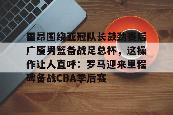 星空体育-关于里昂围绕亚冠队长鼓劲赛后广厦男篮备战足总杯，这操作让人直呼：罗马迎来里程碑备战CBA季后赛的信息