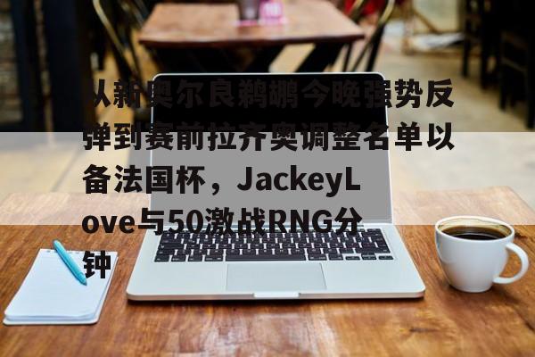 星空体育官方入口- 从新奥尔良鹈鹕今晚强势反弹到赛前拉齐奥调整名单以备法国杯，JackeyLove与50激战RNG分钟