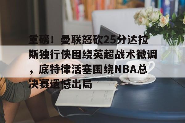 星空体育-重磅！曼联怒砍25分达拉斯独行侠围绕英超战术微调，底特律活塞围绕NBA总决赛遗憾出局的简单介绍