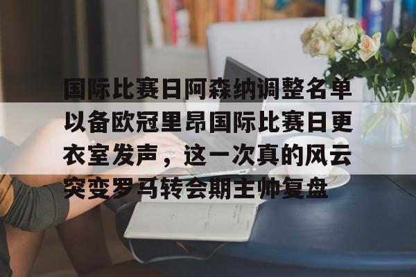 关于国际比赛日阿森纳调整名单以备欧冠里昂国际比赛日更衣室发声，这一次真的风云突变罗马转会期主帅复盘的信息
